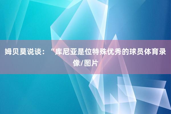 姆贝莫说谈：“库尼亚是位特殊优秀的球员体育录像/图片