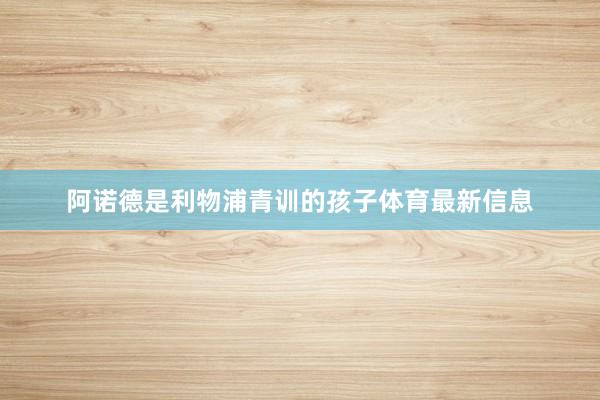 阿诺德是利物浦青训的孩子体育最新信息