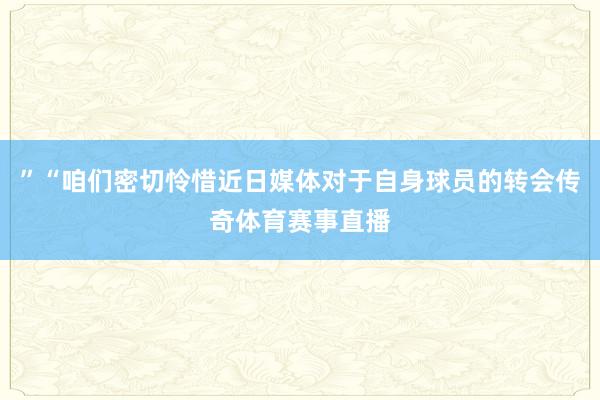 ”“咱们密切怜惜近日媒体对于自身球员的转会传奇体育赛事直播
