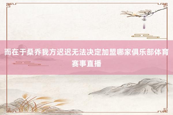 而在于桑乔我方迟迟无法决定加盟哪家俱乐部体育赛事直播
