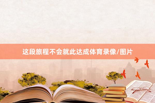 这段旅程不会就此达成体育录像/图片