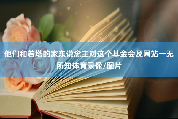 他们和若塔的家东说念主对这个基金会及网站一无所知体育录像/图片