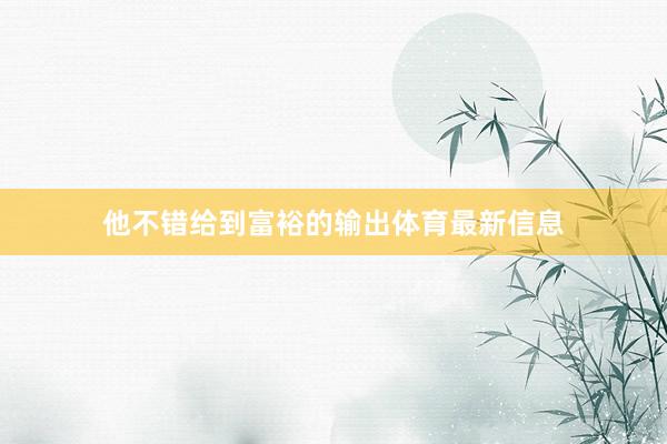 他不错给到富裕的输出体育最新信息