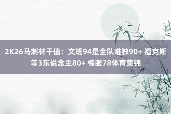 2K26马刺材干值：文班94是全队唯独90+ 福克斯等3东说念主80+ 榜眼78体育集锦