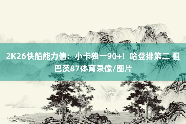 2K26快船能力值：小卡独一90+！哈登排第二 祖巴茨87体育录像/图片