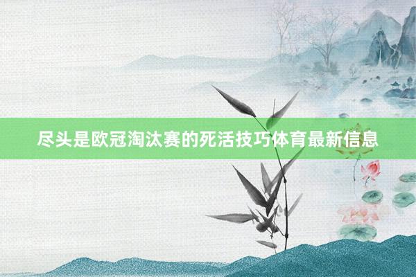 尽头是欧冠淘汰赛的死活技巧体育最新信息