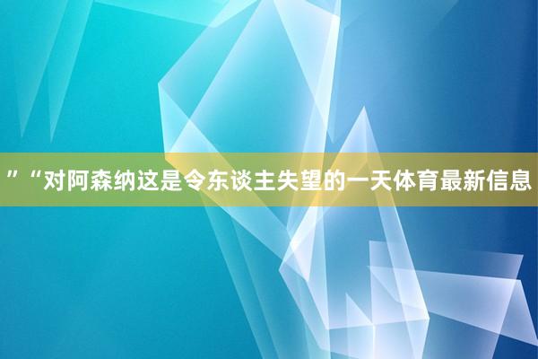 ”“对阿森纳这是令东谈主失望的一天体育最新信息