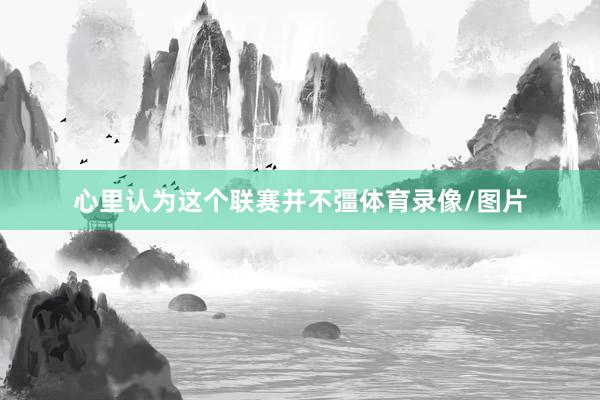 心里认为这个联赛并不彊体育录像/图片