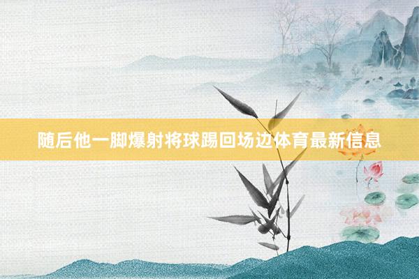 随后他一脚爆射将球踢回场边体育最新信息