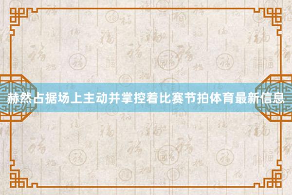 赫然占据场上主动并掌控着比赛节拍体育最新信息