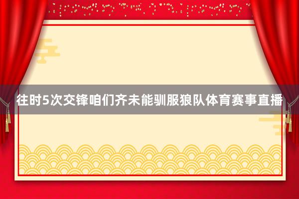 往时5次交锋咱们齐未能驯服狼队体育赛事直播