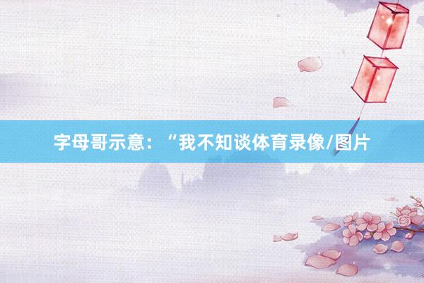 字母哥示意：“我不知谈体育录像/图片