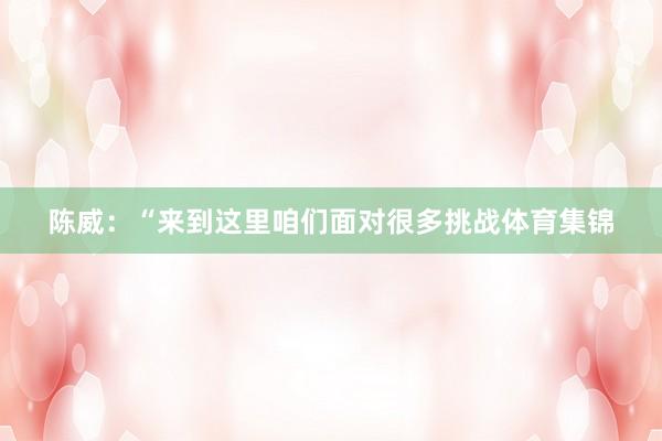 陈威:“来到这里咱们面对很多挑战体育集锦