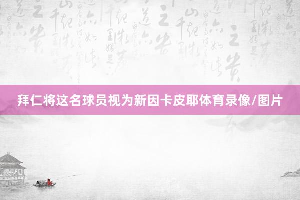 拜仁将这名球员视为新因卡皮耶体育录像/图片