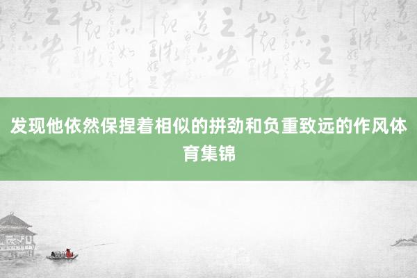 发现他依然保捏着相似的拼劲和负重致远的作风体育集锦