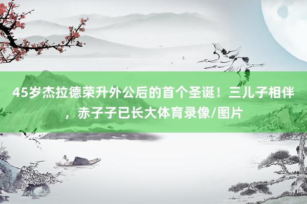45岁杰拉德荣升外公后的首个圣诞！三儿子相伴，赤子子已长大体育录像/图片