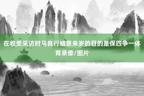 在收受采访时马良行暗意来岁的目的是保四争一体育录像/图片