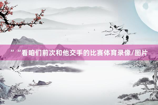 ”“看咱们前次和他交手的比赛体育录像/图片