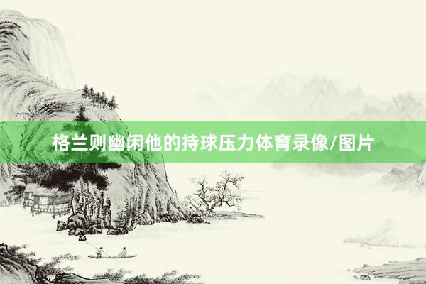格兰则幽闲他的持球压力体育录像/图片