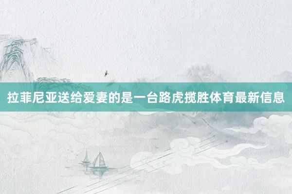 拉菲尼亚送给爱妻的是一台路虎揽胜体育最新信息