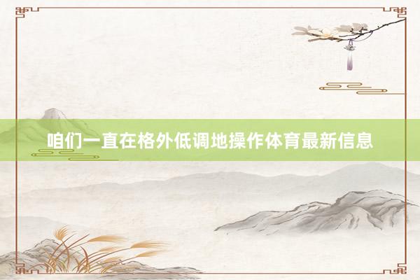 咱们一直在格外低调地操作体育最新信息