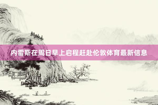 内雷斯在周日早上启程赶赴伦敦体育最新信息