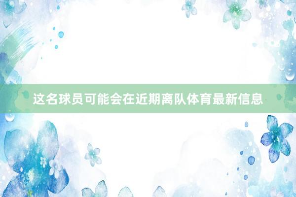 这名球员可能会在近期离队体育最新信息