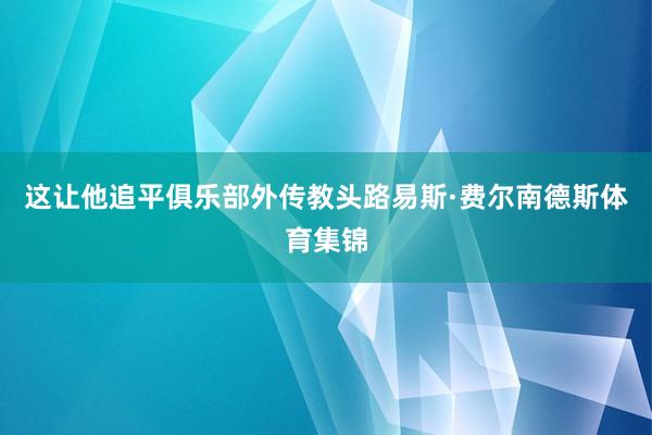 这让他追平俱乐部外传教头路易斯·费尔南德斯体育集锦