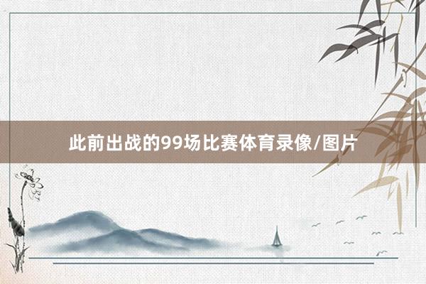 此前出战的99场比赛体育录像/图片
