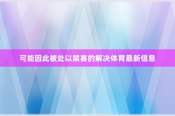 可能因此被处以禁赛的解决体育最新信息