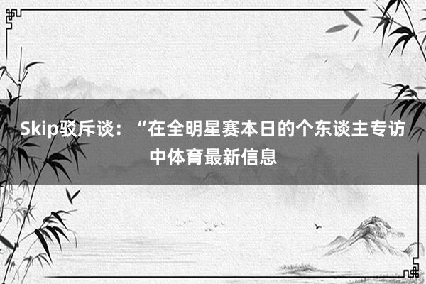 Skip驳斥谈：“在全明星赛本日的个东谈主专访中体育最新信息