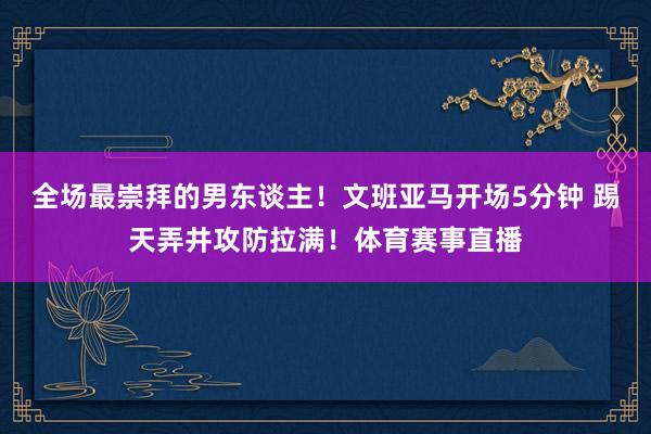 全场最崇拜的男东谈主！文班亚马开场5分钟 踢天弄井攻防拉满！体育赛事直播