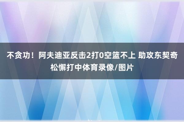 不贪功！阿夫迪亚反击2打0空篮不上 助攻东契奇松懈打中体育录像/图片