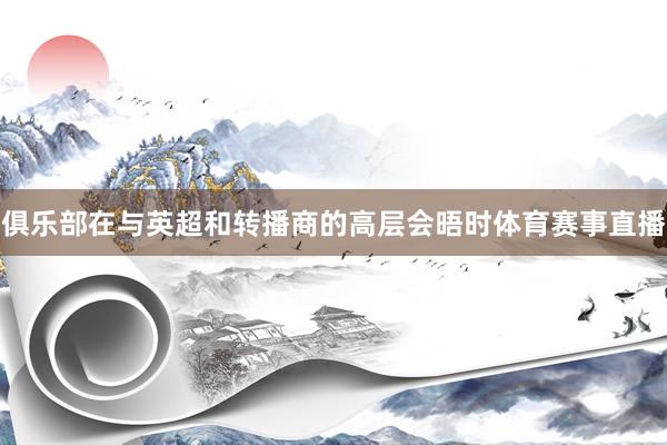俱乐部在与英超和转播商的高层会晤时体育赛事直播