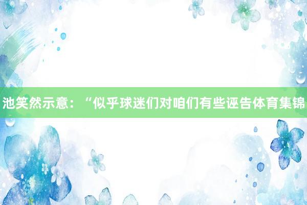 池笑然示意：“似乎球迷们对咱们有些诬告体育集锦