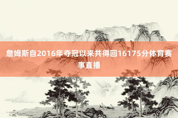 詹姆斯自2016年夺冠以来共得回16175分体育赛事直播