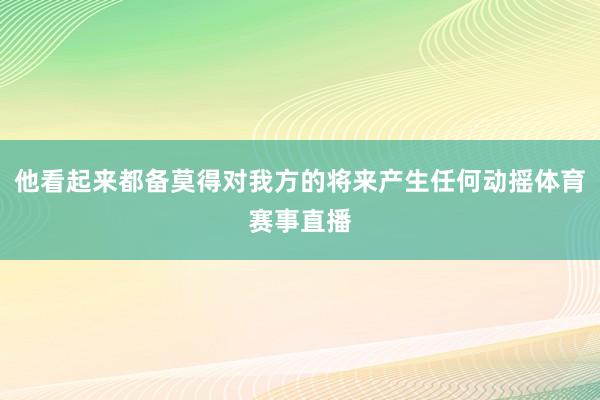 他看起来都备莫得对我方的将来产生任何动摇体育赛事直播