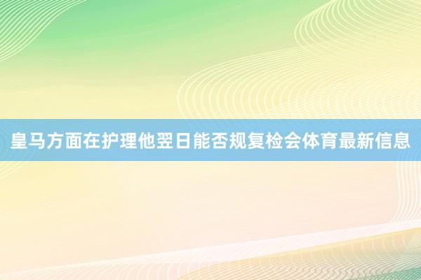 皇马方面在护理他翌日能否规复检会体育最新信息