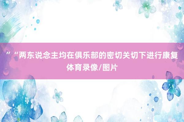 ”“两东说念主均在俱乐部的密切关切下进行康复体育录像/图片