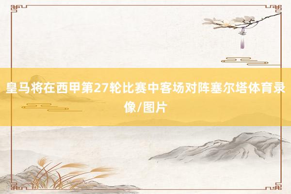 皇马将在西甲第27轮比赛中客场对阵塞尔塔体育录像/图片