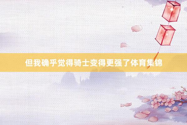 但我确乎觉得骑士变得更强了体育集锦