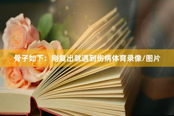 骨子如下：刚复出就遇到伤病体育录像/图片