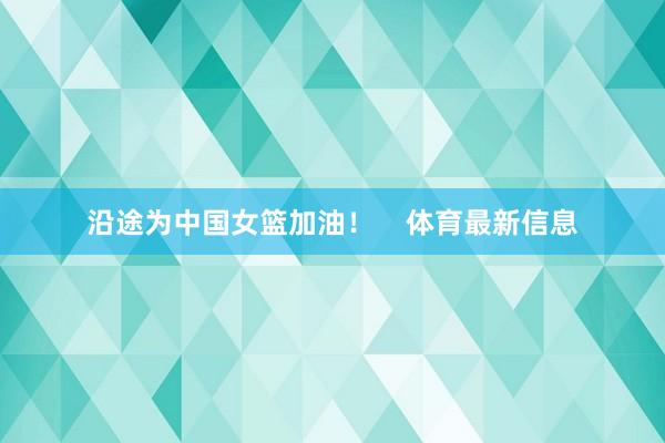 沿途为中国女篮加油！    体育最新信息