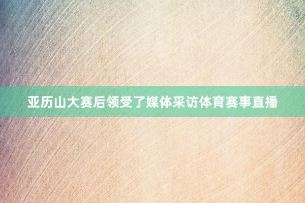 亚历山大赛后领受了媒体采访体育赛事直播