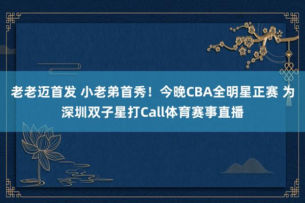 老老迈首发 小老弟首秀！今晚CBA全明星正赛 为深圳双子星打Call体育赛事直播