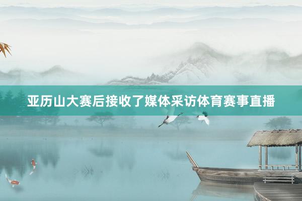 亚历山大赛后接收了媒体采访体育赛事直播