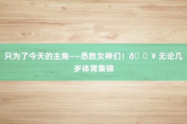 只为了今天的主角——悉数女神们！🔥 无论几岁体育集锦