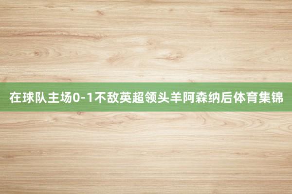 在球队主场0-1不敌英超领头羊阿森纳后体育集锦