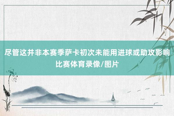 尽管这并非本赛季萨卡初次未能用进球或助攻影响比赛体育录像/图片