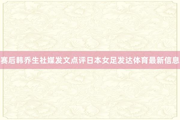 赛后韩乔生社媒发文点评日本女足发达体育最新信息